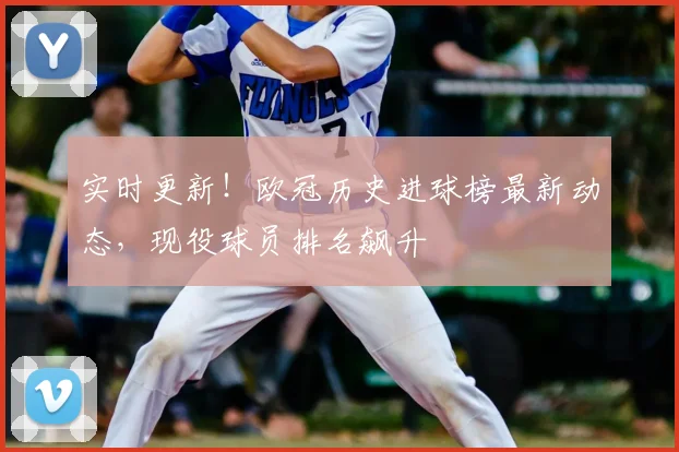 实时更新！欧冠历史进球榜最新动态，现役球员排名飙升