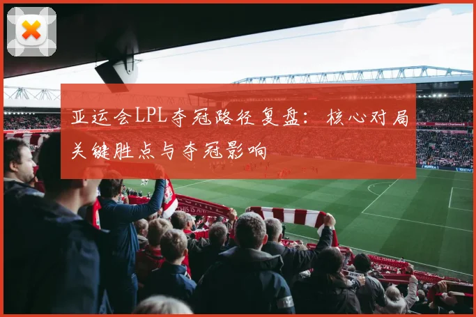 亚运会LPL夺冠路径复盘：核心对局关键胜点与夺冠影响