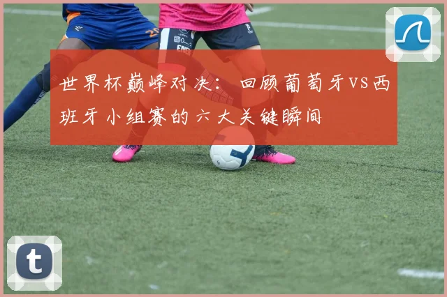 世界杯巅峰对决：回顾葡萄牙vs西班牙小组赛的六大关键瞬间