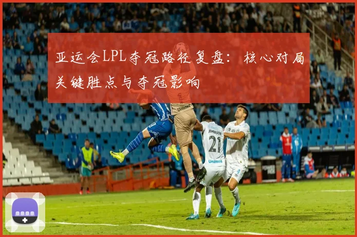 亚运会LPL夺冠路径复盘：核心对局关键胜点与夺冠影响