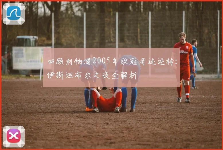 回顾利物浦2005年欧冠奇迹逆转：伊斯坦布尔之夜全解析