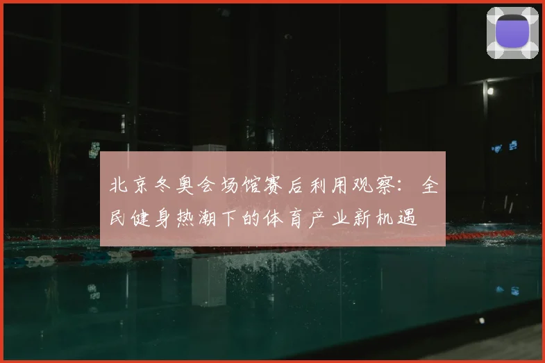 北京冬奥会场馆赛后利用观察：全民健身热潮下的体育产业新机遇