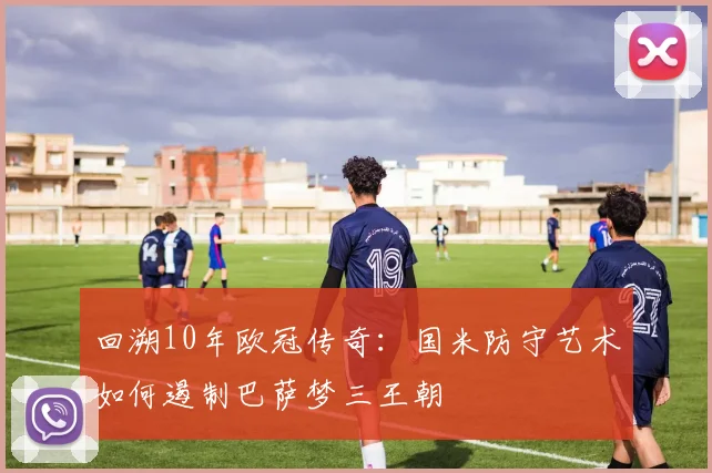 回溯10年欧冠传奇：国米防守艺术如何遏制巴萨梦三王朝
