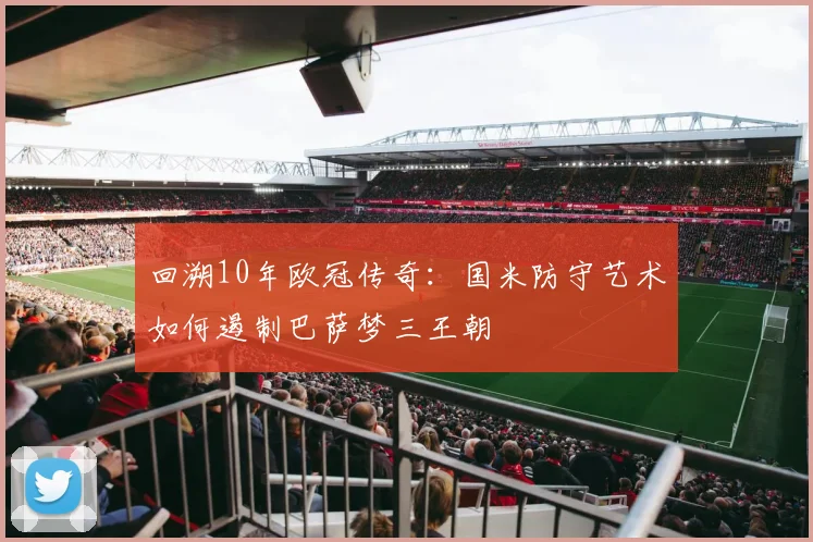 回溯10年欧冠传奇：国米防守艺术如何遏制巴萨梦三王朝
