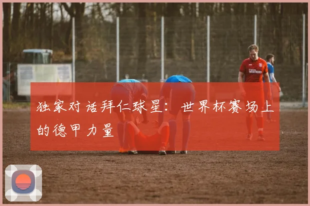独家对话拜仁球星：世界杯赛场上的德甲力量
