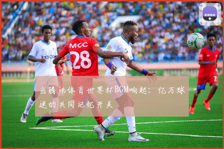 当腾讯体育世界杯BGM响起：亿万球迷的共同记忆开关
