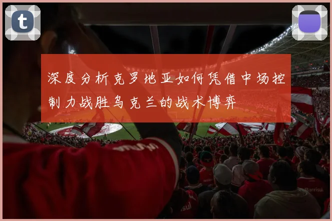 深度分析克罗地亚如何凭借中场控制力战胜乌克兰的战术博弈
