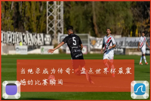 当绝杀成为传奇：盘点世界杯最震撼的比赛瞬间