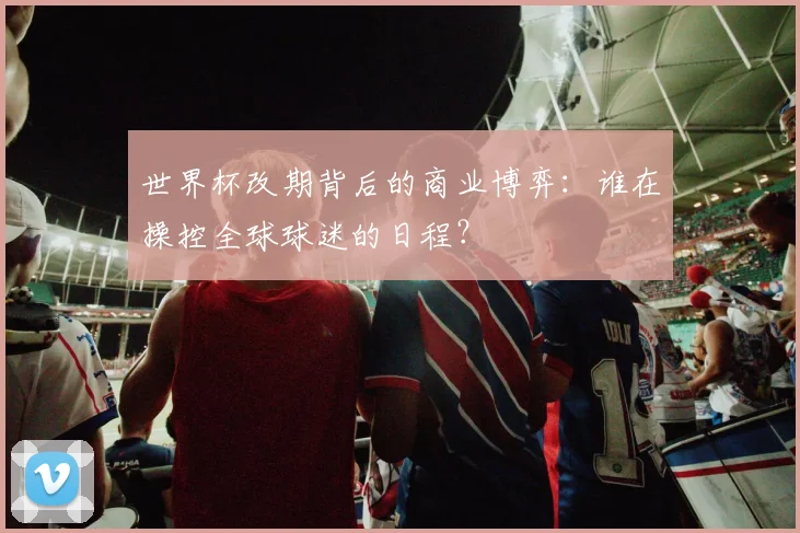 世界杯改期背后的商业博弈：谁在操控全球球迷的日程？