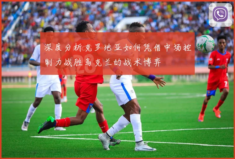 深度分析克罗地亚如何凭借中场控制力战胜乌克兰的战术博弈