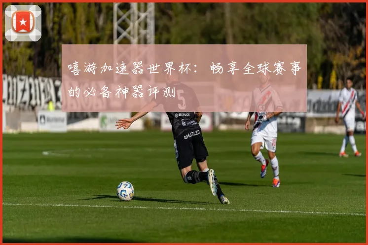 嘻游加速器世界杯：畅享全球赛事的必备神器评测