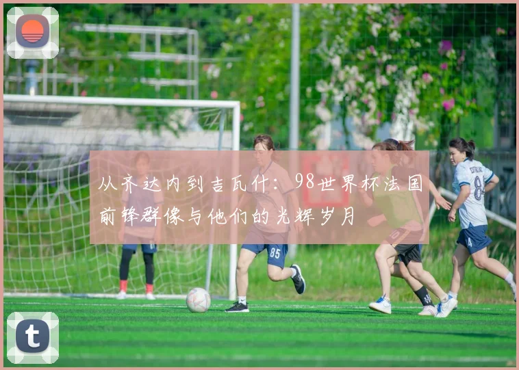 从齐达内到吉瓦什：98世界杯法国前锋群像与他们的光辉岁月